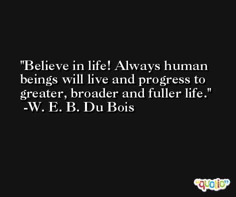 Believe in life! Always human beings will live and progress to greater, broader and fuller life. -W. E. B. Du Bois