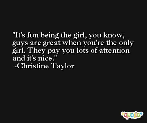 It's fun being the girl, you know, guys are great when you're the only girl. They pay you lots of attention and it's nice. -Christine Taylor