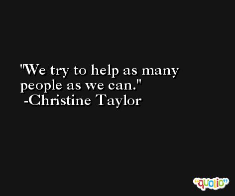 We try to help as many people as we can. -Christine Taylor