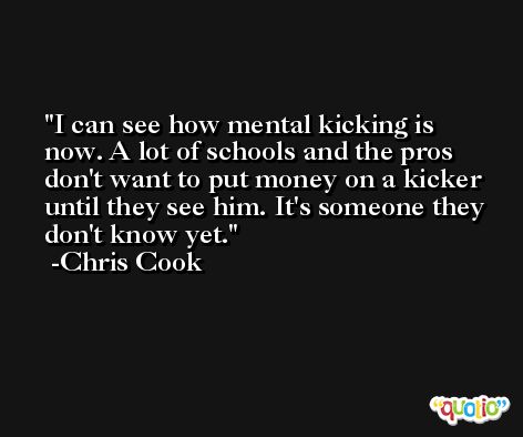 I can see how mental kicking is now. A lot of schools and the pros don't want to put money on a kicker until they see him. It's someone they don't know yet. -Chris Cook