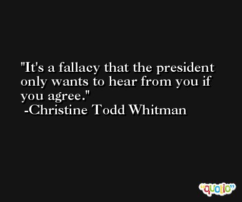 It's a fallacy that the president only wants to hear from you if you agree. -Christine Todd Whitman