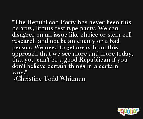The Republican Party has never been this narrow, litmus-test type party. We can disagree on an issue like choice or stem cell research and not be an enemy or a bad person. We need to get away from this approach that we see more and more today, that you can't be a good Republican if you don't believe certain things in a certain way. -Christine Todd Whitman