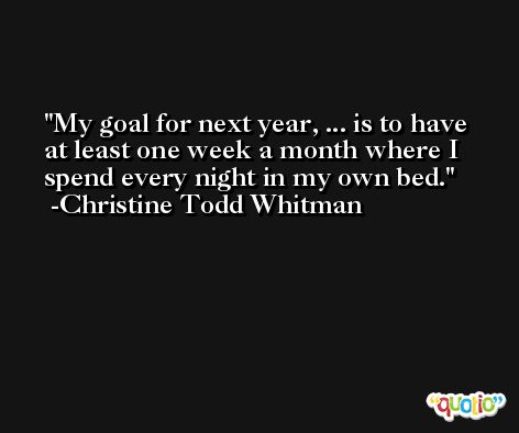 My goal for next year, ... is to have at least one week a month where I spend every night in my own bed. -Christine Todd Whitman