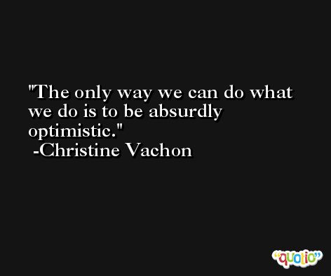 The only way we can do what we do is to be absurdly optimistic. -Christine Vachon