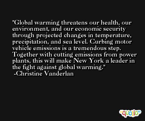 Global warming threatens our health, our environment, and our economic security through projected changes in temperature, precipitation, and sea level. Curbing motor vehicle emissions is a tremendous step. Together with cutting emissions from power plants, this will make New York a leader in the fight against global warming. -Christine Vanderlan
