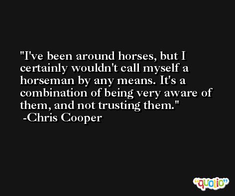 I've been around horses, but I certainly wouldn't call myself a horseman by any means. It's a combination of being very aware of them, and not trusting them. -Chris Cooper
