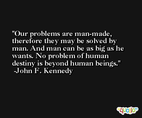 Our problems are man-made, therefore they may be solved by man. And man can be as big as he wants. No problem of human destiny is beyond human beings. -John F. Kennedy