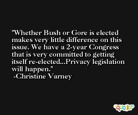 Whether Bush or Gore is elected makes very little difference on this issue. We have a 2-year Congress that is very committed to getting itself re-elected...Privacy legislation will happen. -Christine Varney