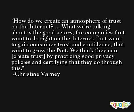 How do we create an atmosphere of trust on the Internet? ... What we're talking about is the good actors, the companies that want to do right on the Internet, that want to gain consumer trust and confidence, that want to grow the Net. We think they can [create trust] by practicing good privacy policies and certifying that they do through this. -Christine Varney