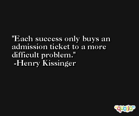 Each success only buys an admission ticket to a more difficult problem. -Henry Kissinger