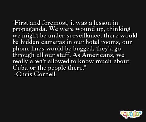 First and foremost, it was a lesson in propaganda. We were wound up, thinking we might be under surveillance, there would be hidden cameras in our hotel rooms, our phone lines would be bugged, they'd go through all our stuff. As Americans, we really aren't allowed to know much about Cuba or the people there. -Chris Cornell