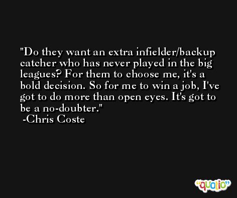 Do they want an extra infielder/backup catcher who has never played in the big leagues? For them to choose me, it's a bold decision. So for me to win a job, I've got to do more than open eyes. It's got to be a no-doubter. -Chris Coste