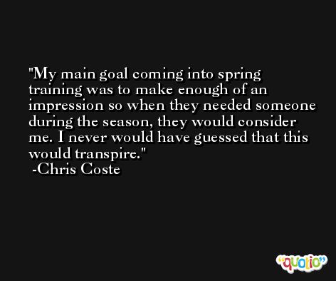 My main goal coming into spring training was to make enough of an impression so when they needed someone during the season, they would consider me. I never would have guessed that this would transpire. -Chris Coste