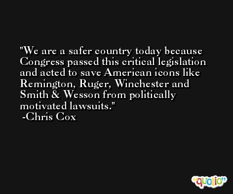 We are a safer country today because Congress passed this critical legislation and acted to save American icons like Remington, Ruger, Winchester and Smith & Wesson from politically motivated lawsuits. -Chris Cox