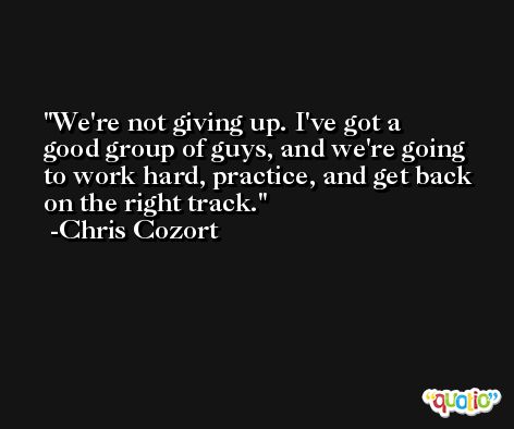 We're not giving up. I've got a good group of guys, and we're going to work hard, practice, and get back on the right track. -Chris Cozort