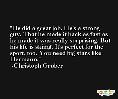 He did a great job. He's a strong guy. That he made it back as fast as he made it was really surprising. But his life is skiing. It's perfect for the sport, too. You need big stars like Hermann. -Christoph Gruber