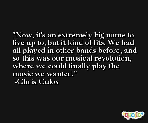 Now, it's an extremely big name to live up to, but it kind of fits. We had all played in other bands before, and so this was our musical revolution, where we could finally play the music we wanted. -Chris Culos