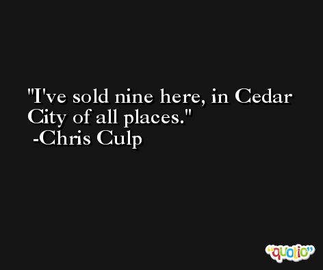 I've sold nine here, in Cedar City of all places. -Chris Culp