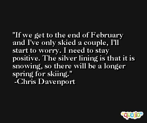 If we get to the end of February and I've only skied a couple, I'll start to worry. I need to stay positive. The silver lining is that it is snowing, so there will be a longer spring for skiing. -Chris Davenport