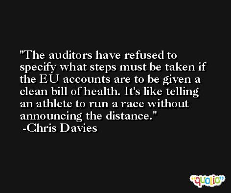 The auditors have refused to specify what steps must be taken if the EU accounts are to be given a clean bill of health. It's like telling an athlete to run a race without announcing the distance. -Chris Davies