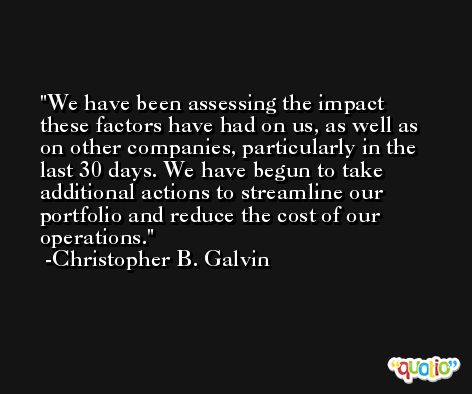 We have been assessing the impact these factors have had on us, as well as on other companies, particularly in the last 30 days. We have begun to take additional actions to streamline our portfolio and reduce the cost of our operations. -Christopher B. Galvin