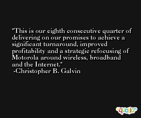 This is our eighth consecutive quarter of delivering on our promises to achieve a significant turnaround, improved profitability and a strategic refocusing of Motorola around wireless, broadband and the Internet. -Christopher B. Galvin