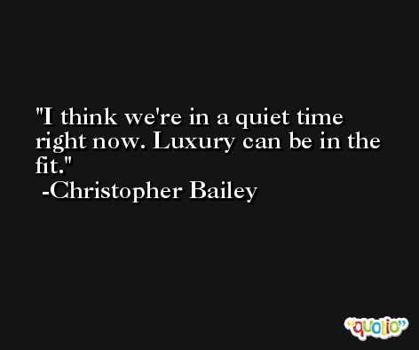 I think we're in a quiet time right now. Luxury can be in the fit. -Christopher Bailey