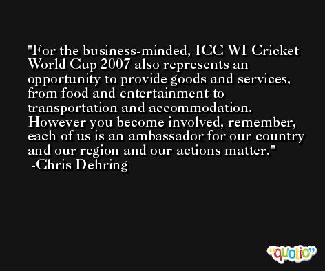 For the business-minded, ICC WI Cricket World Cup 2007 also represents an opportunity to provide goods and services, from food and entertainment to transportation and accommodation. However you become involved, remember, each of us is an ambassador for our country and our region and our actions matter. -Chris Dehring