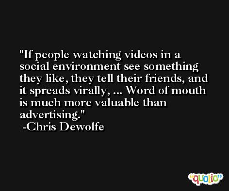 If people watching videos in a social environment see something they like, they tell their friends, and it spreads virally, ... Word of mouth is much more valuable than advertising. -Chris Dewolfe