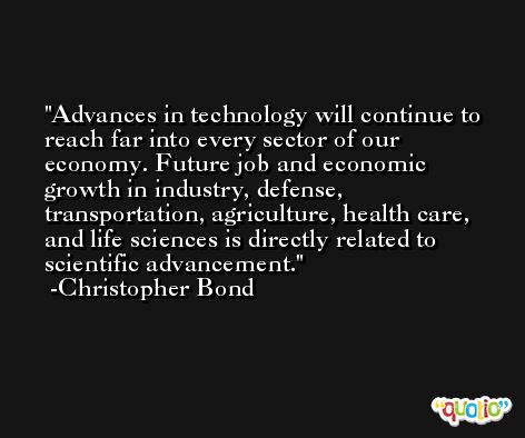 Advances in technology will continue to reach far into every sector of our economy. Future job and economic growth in industry, defense, transportation, agriculture, health care, and life sciences is directly related to scientific advancement. -Christopher Bond