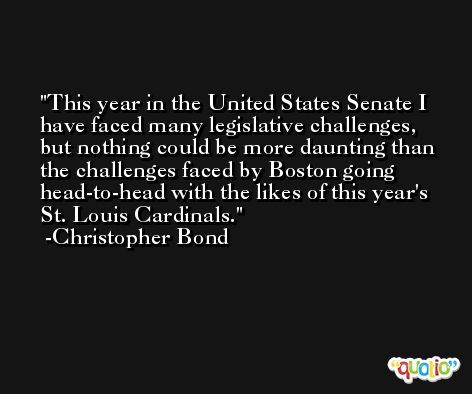 This year in the United States Senate I have faced many legislative challenges, but nothing could be more daunting than the challenges faced by Boston going head-to-head with the likes of this year's St. Louis Cardinals. -Christopher Bond