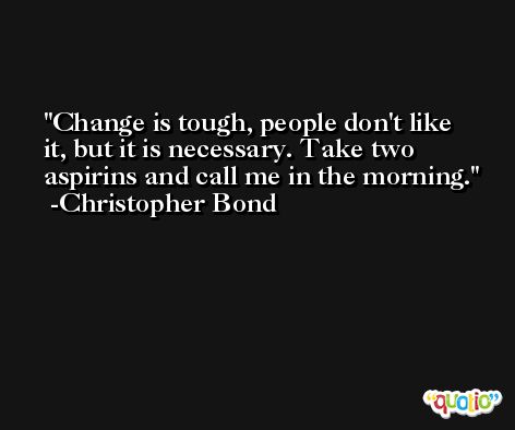 Change is tough, people don't like it, but it is necessary. Take two aspirins and call me in the morning. -Christopher Bond