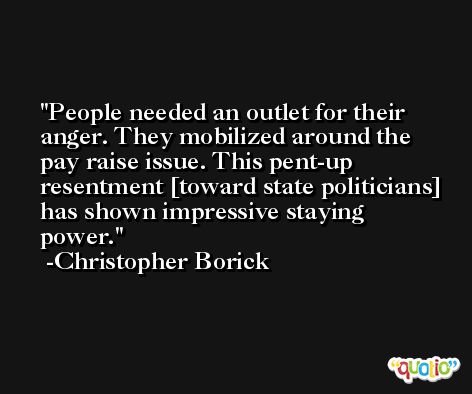 People needed an outlet for their anger. They mobilized around the pay raise issue. This pent-up resentment [toward state politicians] has shown impressive staying power. -Christopher Borick