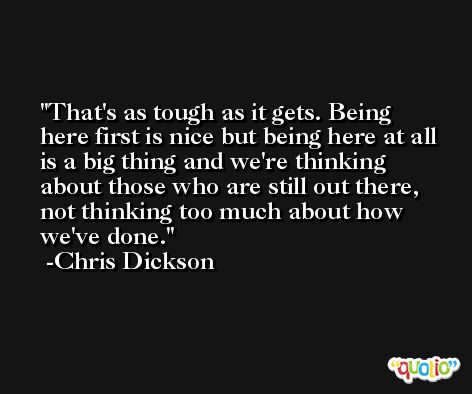 That's as tough as it gets. Being here first is nice but being here at all is a big thing and we're thinking about those who are still out there, not thinking too much about how we've done. -Chris Dickson