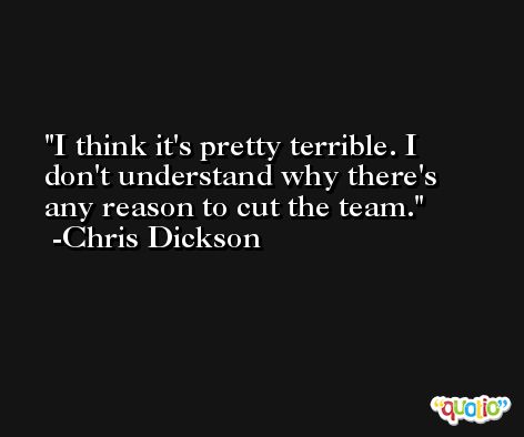 I think it's pretty terrible. I don't understand why there's any reason to cut the team. -Chris Dickson