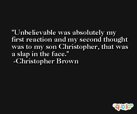 Unbelievable was absolutely my first reaction and my second thought was to my son Christopher, that was a slap in the face. -Christopher Brown