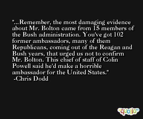 ...Remember, the most damaging evidence about Mr. Bolton came from 15 members of the Bush administration. You've got 102 former ambassadors, many of them Republicans, coming out of the Reagan and Bush years, that urged us not to confirm Mr. Bolton. This chief of staff of Colin Powell said he'd make a horrible ambassador for the United States. -Chris Dodd
