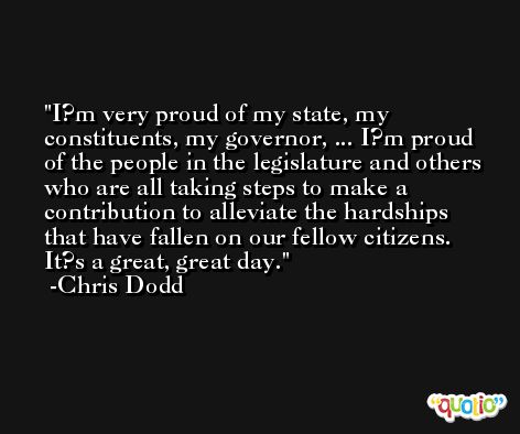 I?m very proud of my state, my constituents, my governor, ... I?m proud of the people in the legislature and others who are all taking steps to make a contribution to alleviate the hardships that have fallen on our fellow citizens. It?s a great, great day. -Chris Dodd