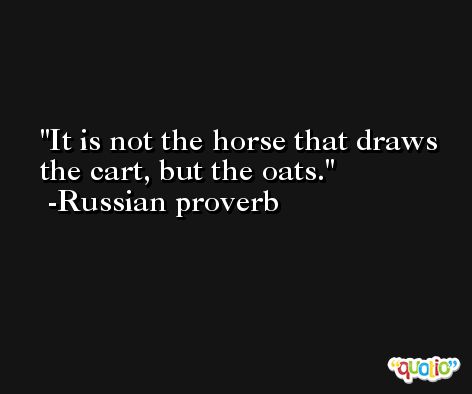 It is not the horse that draws the cart, but the oats. -Russian proverb