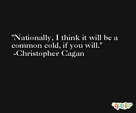 Nationally, I think it will be a common cold, if you will. -Christopher Cagan
