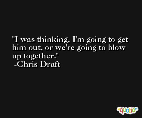 I was thinking, I'm going to get him out, or we're going to blow up together. -Chris Draft
