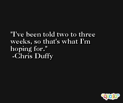 I've been told two to three weeks, so that's what I'm hoping for. -Chris Duffy