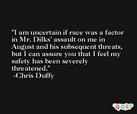 I am uncertain if race was a factor in Mr. Dilks' assault on me in August and his subsequent threats, but I can assure you that I feel my safety has been severely threatened. -Chris Duffy