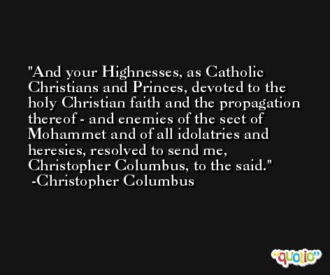 And your Highnesses, as Catholic Christians and Princes, devoted to the holy Christian faith and the propagation thereof - and enemies of the sect of Mohammet and of all idolatries and heresies, resolved to send me, Christopher Columbus, to the said. -Christopher Columbus