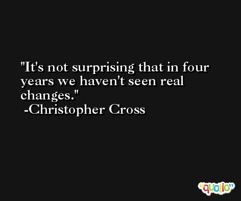It's not surprising that in four years we haven't seen real changes. -Christopher Cross
