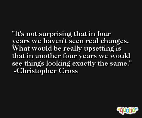 It's not surprising that in four years we haven't seen real changes. What would be really upsetting is that in another four years we would see things looking exactly the same. -Christopher Cross