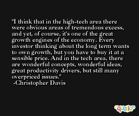 I think that in the high-tech area there were obvious areas of tremendous excess, and yet, of course, it's one of the great growth engines of the economy. Every investor thinking about the long term wants to own growth, but you have to buy it at a sensible price. And in the tech area, there are wonderful concepts, wonderful ideas, great productivity drivers, but still many overpriced issues. -Christopher Davis
