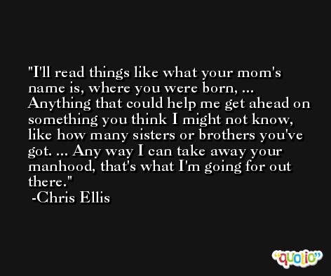I'll read things like what your mom's name is, where you were born, ... Anything that could help me get ahead on something you think I might not know, like how many sisters or brothers you've got. ... Any way I can take away your manhood, that's what I'm going for out there. -Chris Ellis