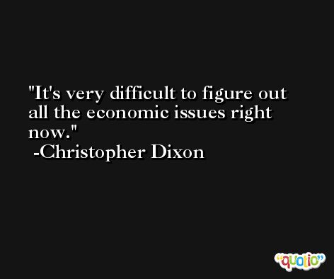 It's very difficult to figure out all the economic issues right now. -Christopher Dixon