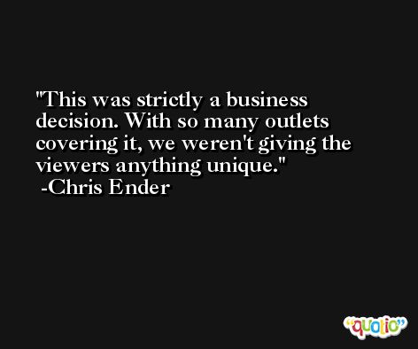This was strictly a business decision. With so many outlets covering it, we weren't giving the viewers anything unique. -Chris Ender